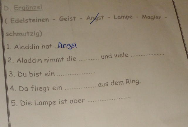 Ergänze! 
( Edelsteinen - Geist - Angst - Lampe - Magier - 
schmutzig) 
1. Aladdin hat_ 
2. Aladdin nimmt die _und viele_ 
3. Du bist ein_ 
aus dem Ring. 
4. Da fliegt ein_ 
5. Die Lampe ist aber 
_