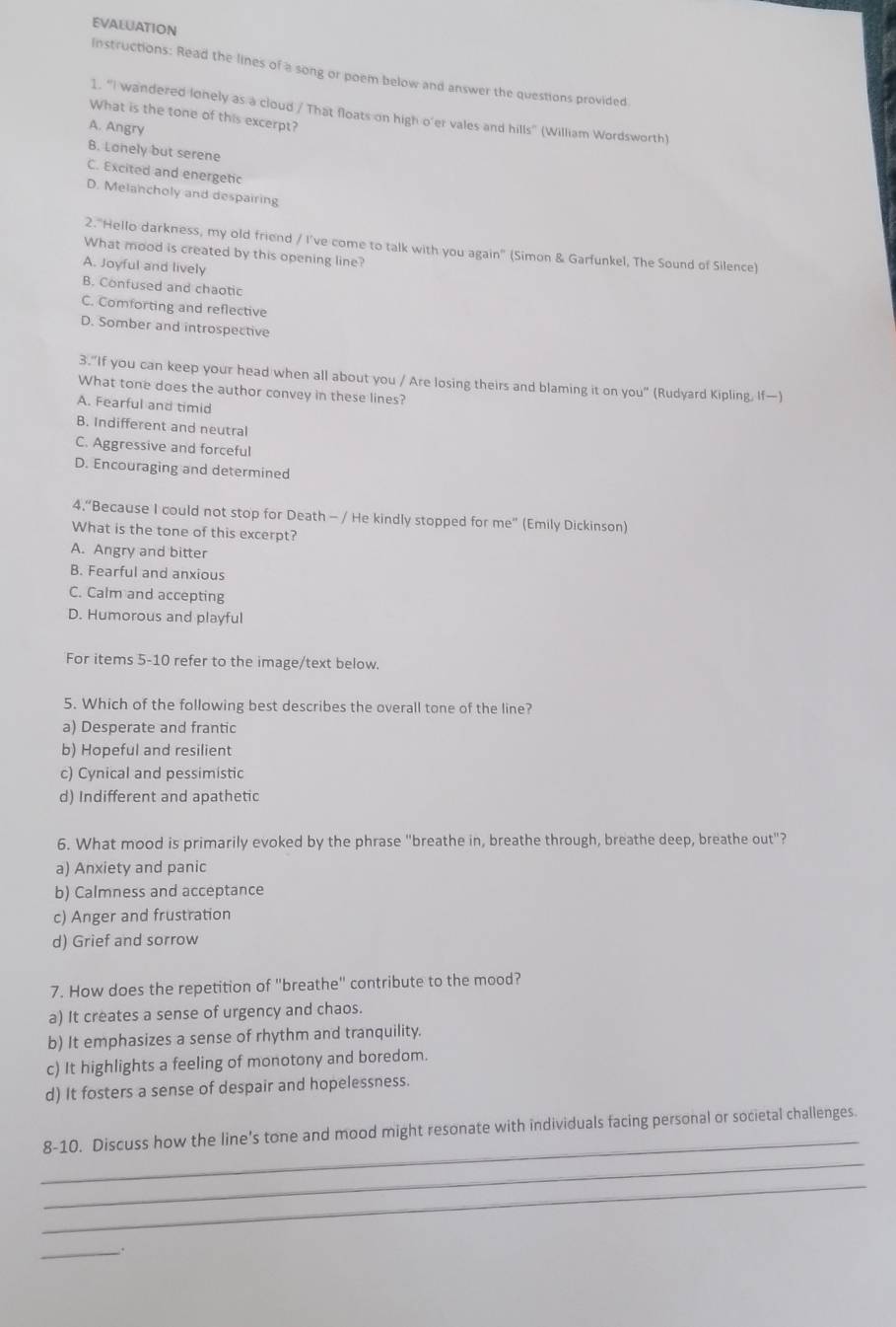 EVALUATION
Instructions: Read the lines of a song or poem below and answer the questions provided
1. "I wandered lonely as a cloud / That floats on high o'er vales and hills" (William Wordsworth)
What is the tone of this excerpt?
A. Angry
B. Lonely but serene
C. Excited and energetic
D. Melancholy and despairing
2. "Hello darkness, my old friend / I've come to talk with you again" (Simon & Garfunkel, The Sound of Silence)
What mood is created by this opening line?
A. Joyful and lively
B. Confused and chaotic
C. Comforting and reflective
D. Somber and introspective
3."If you can keep your head when all about you / Are losing theirs and blaming it on you" (Rudyard Kipling, If—)
What tone does the author convey in these lines?
A. Fearful and timid
B. Indifferent and neutral
C. Aggressive and forceful
D. Encouraging and determined
4.“Because I could not stop for Death - / He kindly stopped for me” (Emily Dickinson)
What is the tone of this excerpt?
A. Angry and bitter
B. Fearful and anxious
C. Calm and accepting
D. Humorous and playful
For items 5-10 refer to the image/text below.
5. Which of the following best describes the overall tone of the line?
a) Desperate and frantic
b) Hopeful and resilient
c) Cynical and pessimistic
d) Indifferent and apathetic
6. What mood is primarily evoked by the phrase "breathe in, breathe through, breathe deep, breathe out"?
a) Anxiety and panic
b) Calmness and acceptance
c) Anger and frustration
d) Grief and sorrow
7. How does the repetition of "breathe" contribute to the mood?
a) It creates a sense of urgency and chaos.
b) It emphasizes a sense of rhythm and tranquility.
c) It highlights a feeling of monotony and boredom.
d) It fosters a sense of despair and hopelessness.
_
_
8-10. Discuss how the line’s tone and mood might resonate with individuals facing personal or societal challenges.
_
_