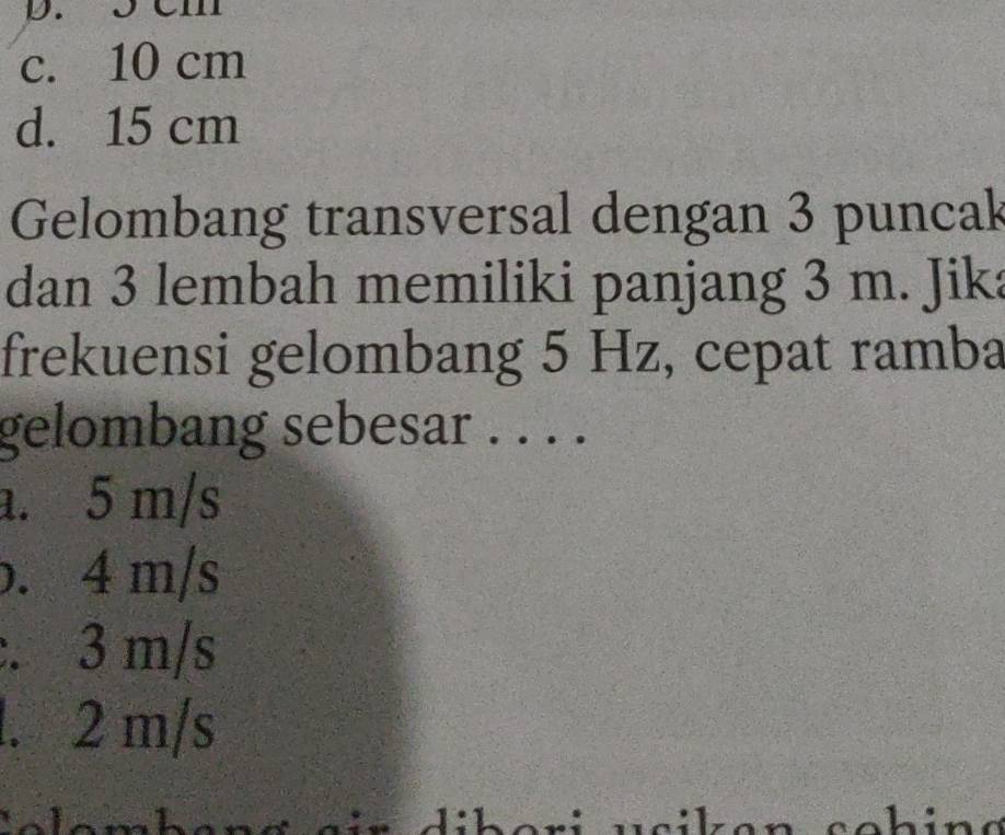 3 Cm
c. 10 cm
d. 15 cm
Gelombang transversal dengan 3 puncak
dan 3 lembah memiliki panjang 3 m. Jika
frekuensi gelombang 5 Hz, cepat ramba
gelombang sebesar . . . .
a. 5 m/s
b. 4 m/s
:. 3 m/s
l. 2 m/s
sohin