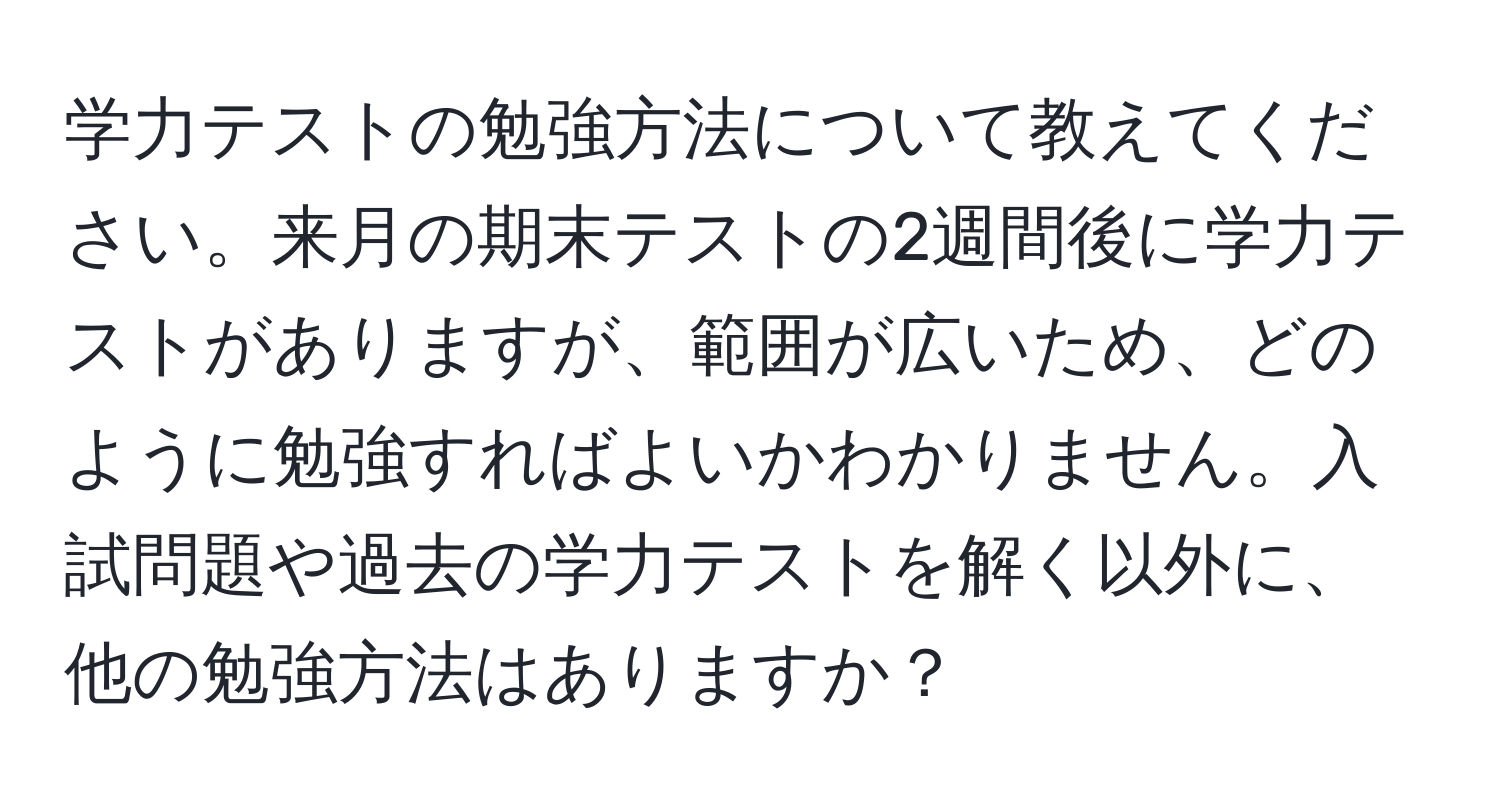 学力テストの勉強方法について教えてください。来月の期末テストの2週間後に学力テストがありますが、範囲が広いため、どのように勉強すればよいかわかりません。入試問題や過去の学力テストを解く以外に、他の勉強方法はありますか？