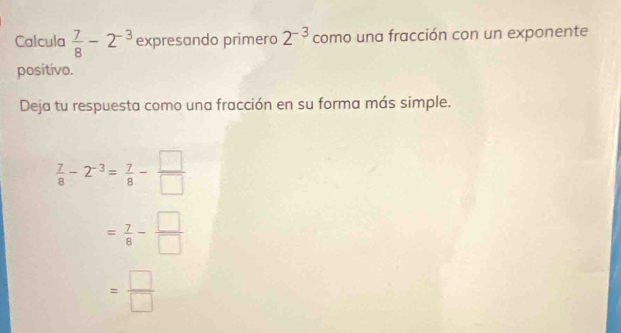 Calcula  7/8 -2^(-3) expresando primero 2^(-3) como una fracción con un exponente
positivo.
Deja tu respuesta como una fracción en su forma más simple.
 7/8 -2^(-3)= 7/8 - □ /□  
= 7/8 - □ /□  
= □ /□  