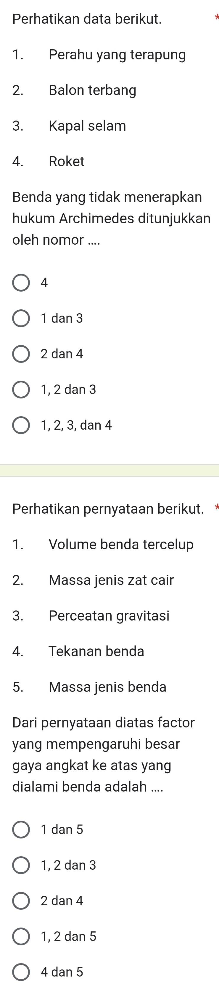 Perhatikan data berikut.
1. Perahu yang terapung
2. Balon terbang
3. Kapal selam
4. Roket
Benda yang tidak menerapkan
hukum Archimedes ditunjukkan
oleh nomor ....
4
1 dan 3
2 dan 4
1, 2 dan 3
1, 2, 3, dan 4
Perhatikan pernyataan berikut.
1. Volume benda tercelup
2. Massa jenis zat cair
3. Perceatan gravitasi
4. Tekanan benda
5. Massa jenis benda
Dari pernyataan diatas factor
yang mempengaruhi besar
gaya angkat ke atas yang
dialami benda adalah ....
1 dan 5
1, 2 dan 3
2 dan 4
1, 2 dan 5
4 dan 5