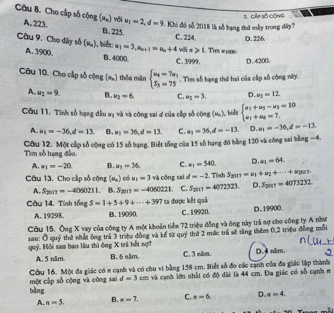 Cấp số Cộng
Câu 8. Cho cấp số cộng (u_n) với u_1=2,d=9. Khi đó số 2018 là số hạng thứ mẫy trong dãy?
A.223. B. 225.
C. 224. D. 226.
Câu 9. Cho dãy số (u_n) , biết: u_1=3,u_n+1=u_n+4 với n≥slant 1. Tim 41000.
A. 3900. B. 4000. C . 3999. D.4200.
Câu 10. Cho cấp số cộng (u_n) thỏa mān beginarrayl u_4=7u_1 S_5=75endarray.. Tìm số hạng thứ hai của cấp số cộng này.
A. u_2=9. B. u_2=6. C. u_2=3. D. u_2=12.
Câu 11. Tính số hạng đầu #ị và và công sai ơ của cấp số cộng (u_n) , biết beginarrayl u_1+u_5-u_3=10 u_1+u_6=7.endarray.
A. u_1=-36,d=13. B. u_1=36,d=13. C. u_1=36,d=-13. D. u_1=-36,d=-13.
Câu 12. Một cấp số cộng có 15 số hạng. Biết tổng của 15 số hạng đó bằng 120 và công sai bằng −4.
Tìm số hạng đầu,
A. u_1=-20. B. u_1=36. C. u_1=540. D. u_1=64.
Câu 13. Cho cấp số cộng (u_n) C 5u_1=3 và công sai d=-2. Tính S_2017=u_1+u_2+·s +u_2017.
A. S_2017=-4060211. B. S_2017=-4060221. C. S_2017=4072323. D. S_2017=4073232.
Câu 14. Tính tongS=1+5+9+·s +397 ta được kết quả
A. 19298. B.19090. C.19920. D. 19900.
Câu 15. Ông X vay của công ty A một khoản tiền 72 triệu đồng và ông này trả nợ cho công ty A như
sau: Ở quý thứ nhất ông trả 3 triệu đồng và kể từ quý thứ 2 mức trả sẽ tăng thêm 0,2 triệu đồng mỗi
quý. Hỏi sau bao lâu thì ông X trả hết nợ?
A. 5 năm. B. 6 năm. C, 3 năm. D.4 năm.
Câu 16. Một đa giác có # cạnh và có chu vi bằng 158 cm. Biết số đo các cạnh của đa giác lập thành
một cấp số cộng và công sai d=3cm và cạnh lớn nhất có độ dài là 44 cm. Đa giác có số cạnh n
bằng
A. n=5. B. n=7. C. n=6. D. n=4.