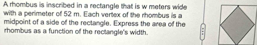 A rhombus is inscribed in a rectangle that is w meters wide 
with a perimeter of 52 m. Each vertex of the rhombus is a 
midpoint of a side of the rectangle. Express the area of the 
rhombus as a function of the rectangle's width. 
.