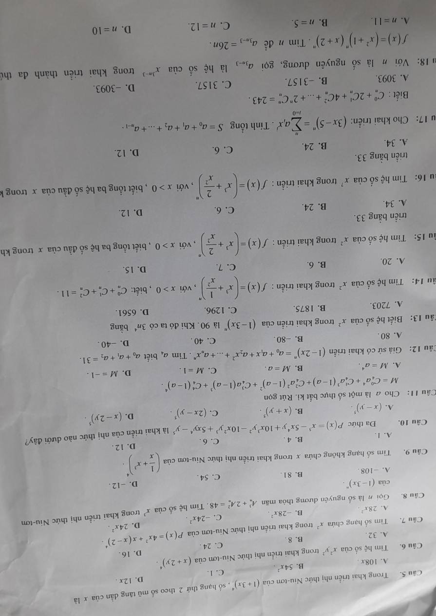 Trong khai triển nhị thức Niu-tơn của (1+3x)^4 , số hạng thứ 2 theo số mũ tăng dần của x là
A. 108x .
B. 54x^2 C. 1. D. 12x .
Câu 6. Tìm hệ số của x^2y^2 trong khai triển nhị thức Niu-tơn của (x+2y)^4.
A. 32. B. 8 . C. 24 . D. 16.
Câu 7. Tìm số hạng chứa x^2 trong khai triển nhị thức Niu-tơn của P(x)=4x^2+x(x-2)^4. 24x^2.
A. 28x^2.
B. -28x^2. C. -24x^2. D.
Câu 8. Gọin là số nguyên dương thòa mãn A_n^(3+2A_n^2=48. Tìm hệ số của x^3) trong khai triển nhị thức Niu-tơn
của (1-3x)^n.
A. -108 B. 81. C. 54 . D. -12 .
Câu 9. Tìm số hạng không chứa x trong khai triển nhị thức Niu-tơn của ( 1/x +x^3)^4.
A. 1. B. 4 . C. 6 . D. 12 .
Câu 10. Đa thức P(x)=x^5-5x^4y+10x^3y^2-10x^2y^3+5xy^4-y^5 là khai triển của nhị thức nào dưới đây?
A. (x-y)^5. B. (x+y)^5. C. (2x-y)^5. D. (x-2y)^5.
Câu 11: Cho a là một số thực bất kì. Rút gọn
M=C_4^(0a^4)+C_4^(1a^3)(1-a)+C_4^(2a^2)(1-a)^2+C_4^(3a(1-a)^3)+C_4^(4(1-a)^4).
A. M=a^4. B. M=a. C. M=1. D. M=-1.
Câu 12: Giả sử có khai triển (1-2x)^n=a_0+a_1x+a_2x^2+...+a_nx^n. Tìm a_4 biết a_0+a_1+a_2=31.
A. 80 . B. -80 . C. 40 D. -40 .
Tâu 13: Biết hệ số của x^2 trong khai triển của (1-3x)^n là 90. Khi đó ta có 3n^4 bằng
A. 7203. B. 1875. C. 1296. D. 6561.
âu 14: Tìm hệ số của x^2 trong khai triển : f(x)=(x^3+ 1/x^2 )^n , với x>0 , biết: C_n^(0+C_n^1+C_n^2=11.
A. 20. B. 6. C. 7. D. 15.
âu 15: Tìm hệ số của x^2) trong khai triển : f(x)=(x^3+ 2/x^2 )^n , với x>0 , biết tổng ba hệ số đầu của x trong kh
triển bằng 33. D. 12.
A. 34. B. 24.
C. 6.
ău 16: Tìm hệ số của x^7 trong khai triển : f(x)=(x^3+ 2/x^2 )^n , với x>0 , biết tổng ba hệ số đầu của x trong k
triển bằng 33. D. 12.
A. 34. B. 24.
C. 6.
u 17: Cho khai triển: (3x-5)''=sumlimits _(i=0)^na_ix'. Tính tổng S=a_0+a_1+a_2+...+a_n-1.
Biết : C_n^(0+2C_n^1+4C_n^2+...+2^n)C_n^(n=243.
A. 3093. B. −3157. C. 3157. D. -3093.
* 18: Với n là số nguyên dương, gọi a_3n-3) là hệ số ciax^(3n-3) trong khai triển thành đa thứ
f(x)=(x^2+1)^n(x+2)^n. Tim n để a_3n-3=26n.
D. n=10
A. n=11. B. n=5.
C. n=12.