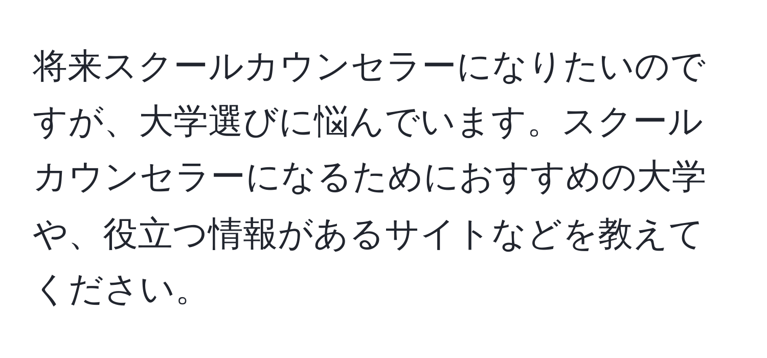 将来スクールカウンセラーになりたいのですが、大学選びに悩んでいます。スクールカウンセラーになるためにおすすめの大学や、役立つ情報があるサイトなどを教えてください。