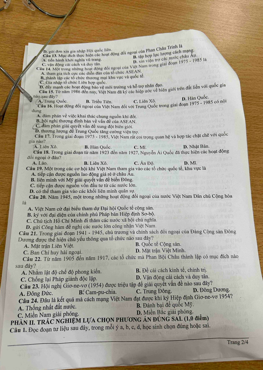 D. gửi đơn xin gia nhập Hội quốc liên.
Câu 13. Mục đích thực hiện các hoạt động đổi ngoại của Phan Châu Trinh là
B. tập hợp lực lượng cách mạng.
A. tiến hành khởi nghĩa vũ trang.
D. xin viện trợ các nước châu Âu.
Câu 14. Một trong những hoạt động đối ngoại của Việt Nam trong giai đoạn 1975 - 1985 là
C. vận động cải cách và duy tân.
A. tham gia tích cực các diễn đàn của tổ chức ASEAN.
B. thành lập các tổ chức thương mại khu vực và quốc tế.
C. Gia nhập tổ chức Liên hợp quốc.
D. đẩy mạnh các hoạt động bảo vệ môi trường và hỗ trợ nhân đạo.
Câu 15. Từ năm 1986 đến nay, Việt Nam đã ký các hiệp ước về biên giới trên đất liền với quốc gia
nào sau đây?
A. Trung Quốc. B. Triều Tiên. C. Liên Xô.
D. Hàn Quốc.
Câu 16. Hoạt động đối ngoại của Việt Nam đối với Trung Quốc trong giai đoạn 1975 - 1985 có nội
dung
A. đàm phán về việc khai thác chung nguồn khí đốt.
B. hội nghị thượng đỉnh bàn về vấn đề của ASEAN.
C. đàm phán giải quyết vấn đề xung đột biên giới.
D. thương lượng để Trung Quốc tăng cường viện trợ.
Câu 17. Trong giai đoạn 1975 - 1985, Việt Nam rất coi trọng quan hệ và hợp tác chặt chẽ với quốc
gia nào?
A. Liên Xô. B. Hàn Quốc. C. Mĩ. D. Nhật Bản.
Câu 18. Trong giai đoạn từ năm 1923 đến năm 1927, Nguyễn Ái Quốc đã thực hiện các hoạt động
đối ngoại ở đâu?
A. Lào. B. Liên Xô. C. Ấn Độ. D. Mĩ.
Câu 19. Một trong các cơ hội khi Việt Nam tham gia vào các tổ chức quốc tế, khu vực là
A. tiếp cận được nguồn lao động giá rẻ ở châu Âu.
B. liên minh với Mỹ giải quyết vân đề biển Đông.
C. tiếp cận được nguồn vồn đầu tư từ các nước lớn.
D. có thể tham gia vào các khối liên minh quân sự.
Câu 20. Năm 1945, một trong những hoạt động đối ngoại của nước Việt Nam Dân chủ Cộng hòa
là
A. Việt Nam cử đại biểu tham dự Đại hội Quốc tế cộng sản.
B. ký với đại diện của chính phủ Pháp bản Hiệp định Sơ-bộ.
C. Chủ tịch Hồ Chí Minh đi thăm các nước xã hội chủ nghĩa.
D. gửi Công hàm đề nghị các nước lớn công nhận Việt Nam.
Câu 21. Trong giai đoạn 1941 - 1945, chủ trương và chính sách đổi ngoại của Đảng Cộng sản Đông
Dương được thể hiện chủ yếu thông qua tổ chức nào sau đây?
A. Mặt trận Liên Việt. B. Quốc tế Cộng sản.
C. Ban Chỉ huy hải ngoại. D. Mặt trận Việt Minh.
Câu 22. Từ năm 1905 đến năm 1917, các tổ chức mà Phan Bội Châu thành lập có mục đích nào
sau đây?
A. Nhằm lật độ chế độ phong kiến. B. Đề cải cách kinh tế, chính trị.
C. Chống lại Pháp giành độc lập. D. Vận động cải cách và duy tân.
Câu 23. Hội nghị Giơ-ne-vơ (1954) được triệu tập để giải quyết vấn đề nào sau đây?
A. Đông Đức. B. Cam-pu-chia. C. Trung Đông. D. Đông Dương.
Câu 24. Đâu là kết quả mà cách mạng Việt Nam đạt được khi ký Hiệp định Giơ-ne-vơ 1954?
A. Thống nhất đất nước. B. Đánh bại đế quốc Mỹ.
C. Miền Nam giải phóng. D. Miền Bắc giải phóng.
PHÀN II. TRÁC NGHIỆM LỤA CHỌN PHƯƠNG ÁN ĐÚNG SAI. (1,0 điểm)
Câu 1. Đọc đoạn tư liệu sau đây, trong mỗi ý a, b, c, d, học sinh chọn đúng hoặc sai.
Trang 2/4