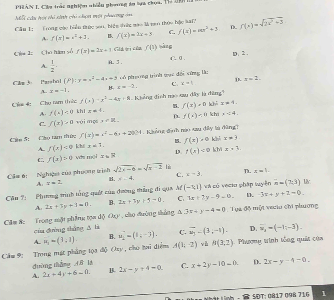 PHÀN I. Câu trắc nghiệm nhiều phương án lựa chọn. Thí sinh l
Mỗi câu hội thí sinh chỉ chọn một phương án.
Câu 1: Trong các biểu thức sau, biểu thức nào là tam thức bậc hai?
A. f(x)=x^2+3. B. f(x)=2x+3. C. f(x)=mx^2+3. D. f(x)=sqrt(2x^2+3).
Câu 2: Cho hàm số f(x)=2x+1.Giả trị của f(1) bảng
A.  1/2 . B. 3 . C. 0 . D. 2 .
Câu 3: Parabol (P):y=x^2-4x+5 có phương trình trục đổi xứng là:
D. x=2.
C. x=1.
B. x=-2.
A. x=-1.
Câu 4: Cho tam thức f(x)=x^2-4x+8. Khẳng định nào sau đây là đúng?
A. f(x)<0</tex> khi x!= 4. B. f(x)>0 khi x!= 4.
C. f(x)>0 với mọi x∈ R. D. f(x)<0</tex> khi x<4.
Câu 5: Cho tam thức f(x)=x^2-6x+2024. Khẳng định nào sau đây là đúng?
B. f(x)>0 khi x!= 3.
A. f(x)<0</tex> khi x!= 3.
C. f(x)>0 với mọi x∈ R. D. f(x)<0</tex> khi x>3.
D. x=1.
Câu 6: Nghiệm của phương trình sqrt(2x-6)=sqrt(x-2) là
A. x=2. B. x=4. C. x=3.
Câu 7: Phương trình tổng quát của đường thẳng đi qua M (-3;1) và có vectơ pháp tuyến vector n=(2;3) là:
A. 2x+3y+3=0. B. 2x+3y+5=0. C. 3x+2y-9=0. D. -3x+y+2=0.
Câu 8: Trong mặt phẳng tọa độ Oxy , cho đường thắng △ :3x+y-4=0. Tọa độ một vectơ chi phương
của đường thắng △ la
A. vector u_1=(3;1). B. overline u_2=(1;-3). C. vector u_3=(3;-1). D. overline u_3=(-1;-3).
Câu 9: Trong mặt phẳng tọa độ Oxy, cho hai điểm A(1;-2) và B(3;2). Phương trình tổng quát của
đường thắng AB là
A. 2x+4y+6=0. B. 2x-y+4=0. C. x+2y-10=0. D. 2x-y-4=0.
Nhật Linh SĐT: 0817 098 716 1