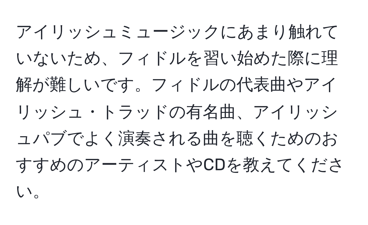 アイリッシュミュージックにあまり触れていないため、フィドルを習い始めた際に理解が難しいです。フィドルの代表曲やアイリッシュ・トラッドの有名曲、アイリッシュパブでよく演奏される曲を聴くためのおすすめのアーティストやCDを教えてください。