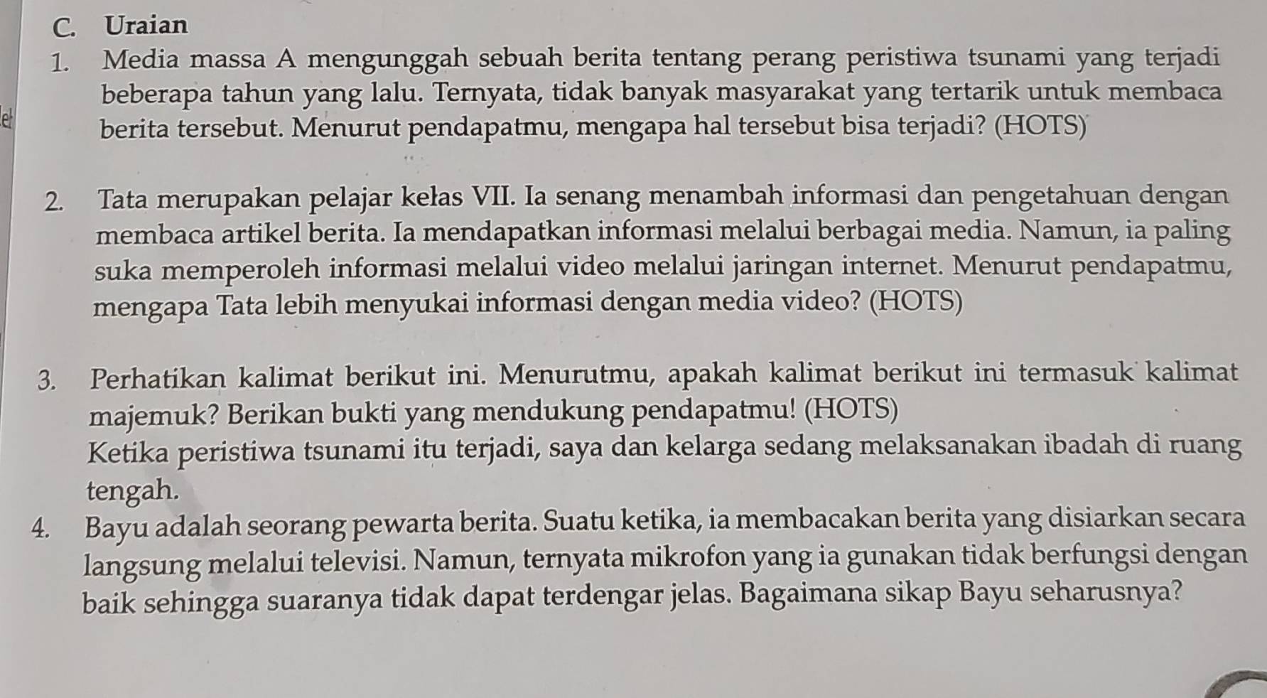 Uraian 
1. Media massa A mengunggah sebuah berita tentang perang peristiwa tsunami yang terjadi 
beberapa tahun yang lalu. Ternyata, tidak banyak masyarakat yang tertarik untuk membaca 
e 
berita tersebut. Menurut pendapatmu, mengapa hal tersebut bisa terjadi? (HOTS) 
2. Tata merupakan pelajar kełas VII. Ia senang menambah informasi dan pengetahuan dengan 
membaca artikel berita. Ia mendapatkan informasi melalui berbagai media. Namun, ia paling 
suka memperoleh informasi melalui video melalui jaringan internet. Menurut pendapatmu, 
mengapa Tata lebih menyukai informasi dengan media video? (HOTS) 
3. Perhatikan kalimat berikut ini. Menurutmu, apakah kalimat berikut ini termasuk kalimat 
majemuk? Berikan bukti yang mendukung pendapatmu! (HOTS) 
Ketika peristiwa tsunami itu terjadi, saya dan kelarga sedang melaksanakan ibadah di ruang 
tengah. 
4. Bayu adalah seorang pewarta berita. Suatu ketika, ia membacakan berita yang disiarkan secara 
langsung melalui televisi. Namun, ternyata mikrofon yang ia gunakan tidak berfungsi dengan 
baik sehingga suaranya tidak dapat terdengar jelas. Bagaimana sikap Bayu seharusnya?