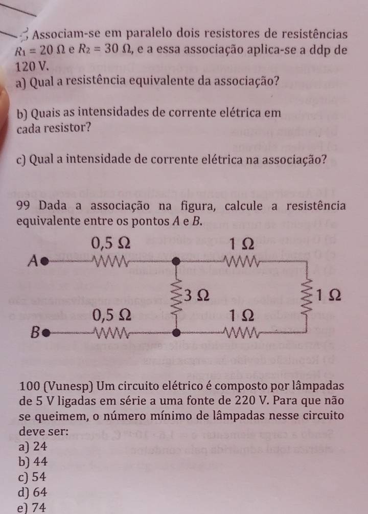 Associam-se em paralelo dois resistores de resistências
R_1=20Omega e R_2=30Omega , e a essa associação aplica-se a ddp de
120 V.
a) Qual a resistência equivalente da associação?
b) Quais as intensidades de corrente elétrica em
cada resistor?
c) Qual a intensidade de corrente elétrica na associação?
99 Dada a associação na figura, calcule a resistência
equivalente entre os pontos A e B.
100 (Vunesp) Um circuito elétrico é composto por lâmpadas
de 5 V ligadas em série a uma fonte de 220 V. Para que não
se queimem, o número mínimo de lâmpadas nesse circuito
deve ser:
a) 24
b) 44
c) 54
d) 64
e) 74