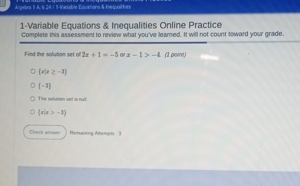 Algebra 1 A; 6 24 / 1-Variable Equations & Inequalities
1-Variable Equations & Inequalities Online Practice
Complete this assessment to review what you've learned. It will not count toward your grade.
Find the solution set of 2x+1=-5 or x-1>-4. (1 point)
 x|x≥ -3
 -3
The solution set is null.
 x|x>-3
Check answer Remaining Attempts : 3