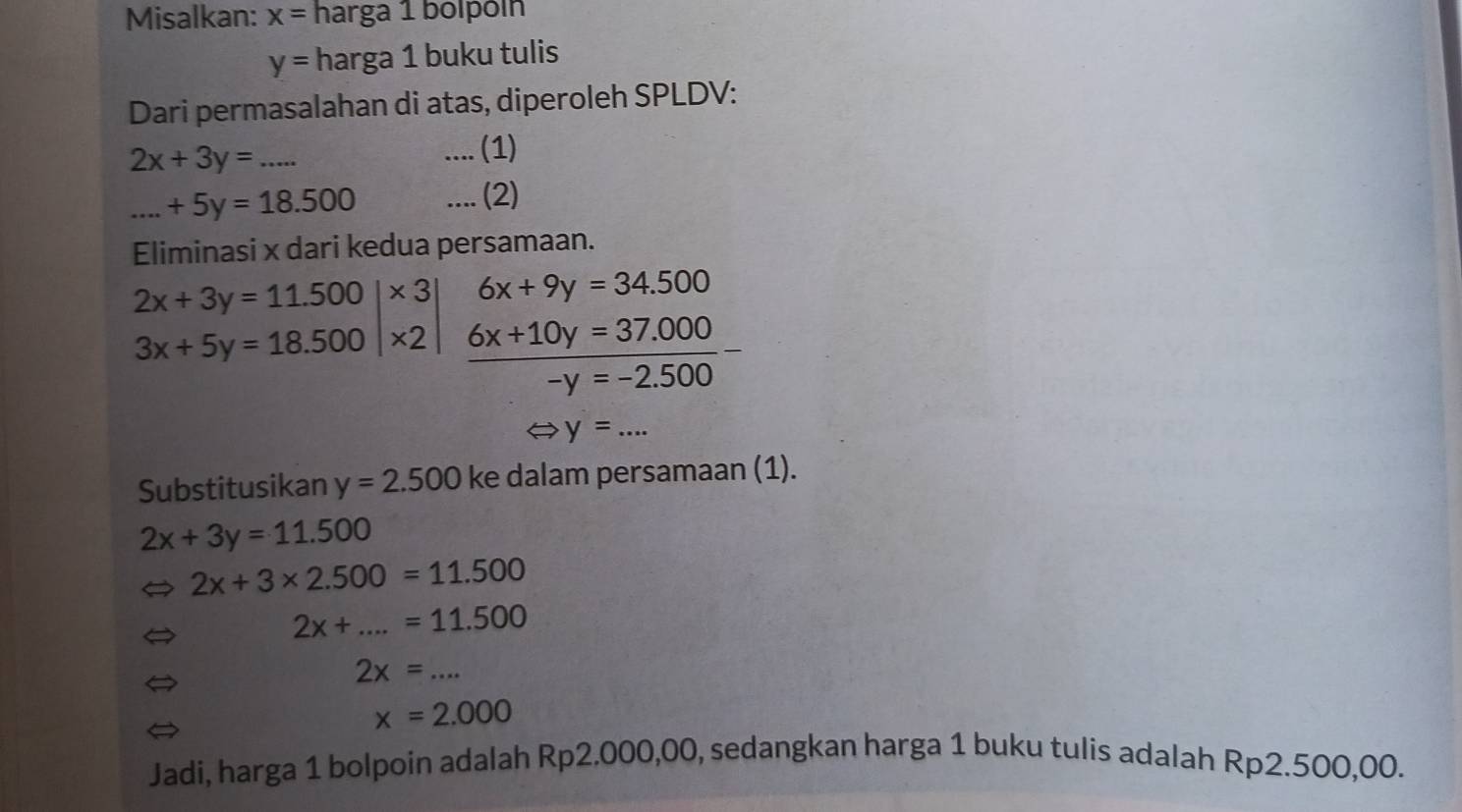 Misalkan: x= harga 1 bolpóín
y= harga 1 buku tulis 
Dari permasalahan di atas, diperoleh SPLDV:
2x+3y= _ .... (1) 
_ +5y=18.500.... (2) 
Eliminasi x dari kedua persamaan.
2x+3y=11.500|* 3 6x+9y=34.500
3x+5y=18.500|* 2  (6x+10y=37.000)/-y=-2.500 -
_ y=... 
Substitusikan y=2.500 ke dalam persamaan (1).
2x+3y=11.500
2x+3* 2.500=11.500
2x+...=11.500
2x=... _
x=2.000
Jadi, harga 1 bolpoin adalah Rp2.000,00, sedangkan harga 1 buku tulis adalah Rp2.500,00.