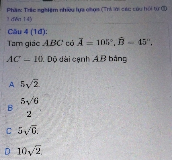 Phần: Trắc nghiệm nhiều lựa chọn (Trả lời các câu hỏi từ ①
1 đến 14)
Câu 4 (1đ):
Tam giác ABC có widehat A=105°, widehat B=45°,
AC=10. Độ dài cạnh AB bằng
A 5sqrt(2).
B  5sqrt(6)/2 .
C 5sqrt(6).
D 10sqrt(2).