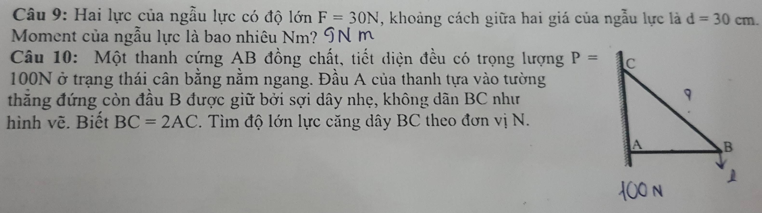 Hai lực của ngẫu lực có độ lớn F=30N , khoảng cách giữa hai giá của ngẫu lực là d=30cm. 
Moment của ngẫu lực là bao nhiêu Nm ? ' 
Câu 10: Một thanh cứng AB đồng chất, tiết diện đều có trọng lượng P=
100N ở trạng thái cân bằng nằm ngang. Đầu A của thanh tựa vào tường 
thăng đứng còn đầu B được giữ bởi sợi dây nhẹ, không dãn BC như 
hình vẽ. Biết BC=2AC. Tìm độ lớn lực căng dây BC theo đơn vị N.