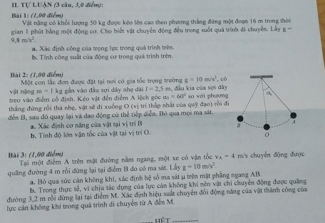 Tự LUẠN (3 câu, 3,0 điểm):
Bài 1: (1,00 điểm)
Vật nặng có khổi lượng 50 kg được kéo lên cao theo phương thẳng đứng một đoạn 16 m trong thời
gian 1 phút bằng một động cơ. Cho biết vật chuyển động đều trong suốt quá trình di chuyến. Lấy g  ''
9.8m/s^2.
a. Xác định công của trọng lực trong quá trình trên.
b. Tỉnh cộng suất của động cơ trong quá trình trên.
Bài 2: (1,00 điểm)
Một con lắc đơn được đặt tại nơi có gia tốc trọng trường g=10m/s^2
vật nặng m=1 kg gẫn vào đầu sợi dây nhẹ dài l=2.5m , có
treo vào điểm cổ định. Kéo vật đến điểm A lệch góc a_0=60° , đầu kĩa của sợi đây so với phương
thẳng đứng rồi thả nhẹ, vật sẽ đi xuống O (vị trí thấp nhất của quỹ đạo) rồi đi
đến B, sau đó quay lại và dao động cử thể tiếp diễn. Bỏ qua mọi ma sát.
a. Xác định cơ năng của vật tại vị trí B
b. Tính độ lớn vận tốc của vật tại vị trí O.
Bài 3: (1,00 điểm) m/s chuyển động được
Tại một điểm A trên mặt đường nằm ngang, một xe có vận tốc v_A=4
quãng đường 4 m rồi dừng lại tại điểm B do có ma sát. Lấy g=10m/s^2.
a. Bỏ qua sức cản không khi, xác định hệ số ma sát μ trên mặt phẳng ngang AB.
b. Trong thực tế, vì chịu tác dụng của lực cản không khí nên vật chi chuyên động được quãng
đường 3,2 m rồi dừng lại tại điểm M. Xác định hiệu suất chuyển đổi động năng của vật thành công của
lực cản không khí trong quá trình di chuyển từ A đến M.
_ Hwidehat ET