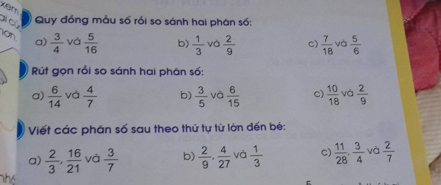 xem 
ai cù Quy đồng mẫu số rồi so sánh hai phân số: 
on  3/4  và  5/16 
a) 
b)  1/3  và  2/9   7/18  và  5/6 
c) 
Rút gọn rồi so sánh hai phân số: 
a)  6/14  và  4/7  b)  3/5  và  6/15   10/18  và  2/9 
c) 
Viết các phân số sau theo thứ tự từ lớn đến bé: 
C) 
a)  2/3 ,  16/21  và  3/7   2/9 ,  4/27  và  1/3   11/28 ,  3/4  và  2/7 
b) 
Thó