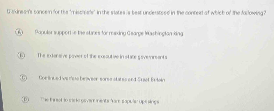 Dickinson's concern for the "mischiefs" in the states is best understood in the context of which of the following?
A Popular support in the states for making George Washington king
(B) The extensive power of the executive in state governments
C) Continued warfare between some states and Great Britain
D) The threat to state governments from popular uprisings