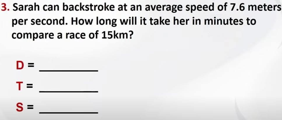 Sarah can backstroke at an average speed of 7.6 meters
per second. How long will it take her in minutes to 
compare a race of 15km?
D= _ 
_ T=
_ S=