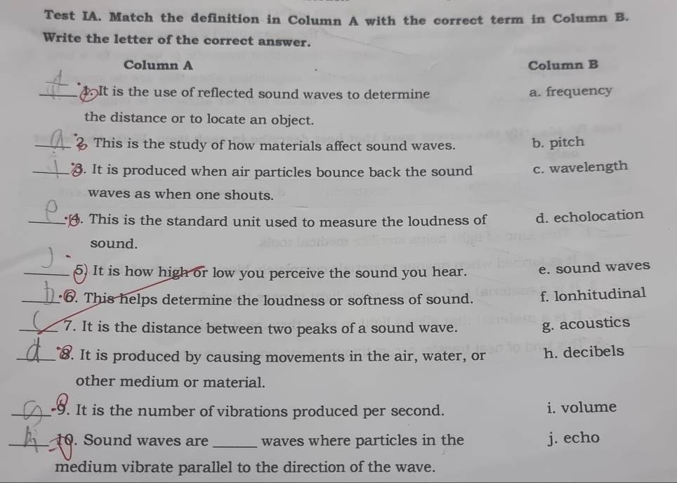 Test IA. Match the definition in Column A with the correct term in Column B.
Write the letter of the correct answer.
Column A Column B
_4. It is the use of reflected sound waves to determine a. frequency
the distance or to locate an object.
_2 This is the study of how materials affect sound waves. b. pitch
_d. It is produced when air particles bounce back the sound c. wavelength
waves as when one shouts.
_. This is the standard unit used to measure the loudness of d. echolocation
sound.
_5) It is how high or low you perceive the sound you hear. e. sound waves
_6. This helps determine the loudness or softness of sound. f. lonhitudinal
_7. It is the distance between two peaks of a sound wave.
g. acoustics
_8. It is produced by causing movements in the air, water, or h. decibels
other medium or material.
_-9. It is the number of vibrations produced per second. i. volume
_10. Sound waves are _waves where particles in the j. echo
medium vibrate parallel to the direction of the wave.