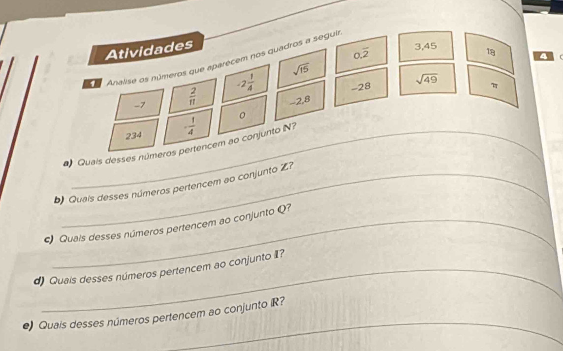 Atividades
0.overline 2 3,45
18
4
Analise os números que aparecem nos quadros a seguia
sqrt(15)
-2 1/4 
-7  2/11 
-28 π
-2,8 sqrt(49)
234 - 1/4  0
Quais desses números pertencem ao conjunto N? 
Quais desses números pertencem ao conjunto Z 
Quais desses números pertencem ao conjunto Q? 
d) Quais desses números pertencem ao conjunto II? 
_ 
e) Quais desses números pertencem ao conjunto R?