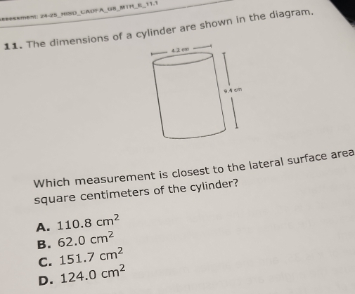 sessment: 24-25_HISD_CADFA_G8_MTH_E_11.1
11. The dimensions of a cylinder are shown in the diagram.
Which measurement is closest to the lateral surface area
square centimeters of the cylinder?
A. 110.8cm^2
B. 62.0cm^2
C. 151.7cm^2
D. 124.0cm^2