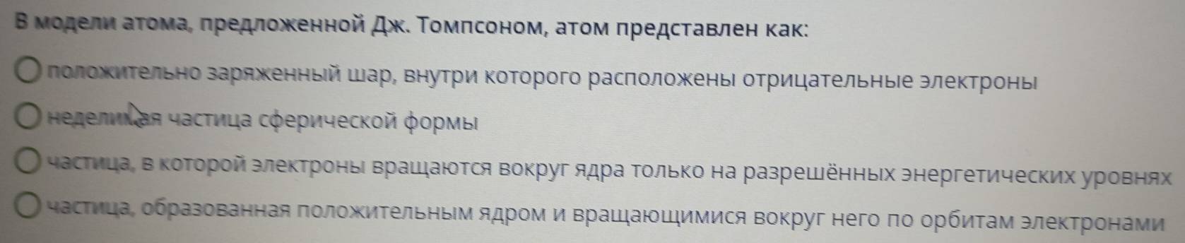 Β мοделηιαаτοомаα πредложκенной Дж. Τοмπсоном, аτοм πредсτавлен как: 
лоложиΤельно заряженньй шар, внутри Κоторого расπоложеньι отрицательные электроньі 
Ηеделихая частица сферической формы 
частицаί в коΤорой злектроньι врашаются вокруг ядра Τοлько на разрешенньх энергетических уровнях 
частицаΡ образованная πоложиΤельным ядром и врашаюшимися вокруг него πо орбиτам элеκтронами