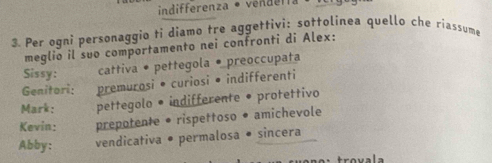 indifferenza • vendn. 
3. Per ogni personaggio ti diamo tre aggettivi: sottolinea quello che riassume 
meglio il suo comportamento nei confronti di Alex: 
Sissy: cattiva • pettegola • preoccupata 
Genitori: premurosi • curiosi • indifferenti 
Mark: pettegolo • indifferente • protettivo 
Kevin: prepotente • rispettoso • amichevole 
Abby: vendicativa • permalosa • sincera 
trovala