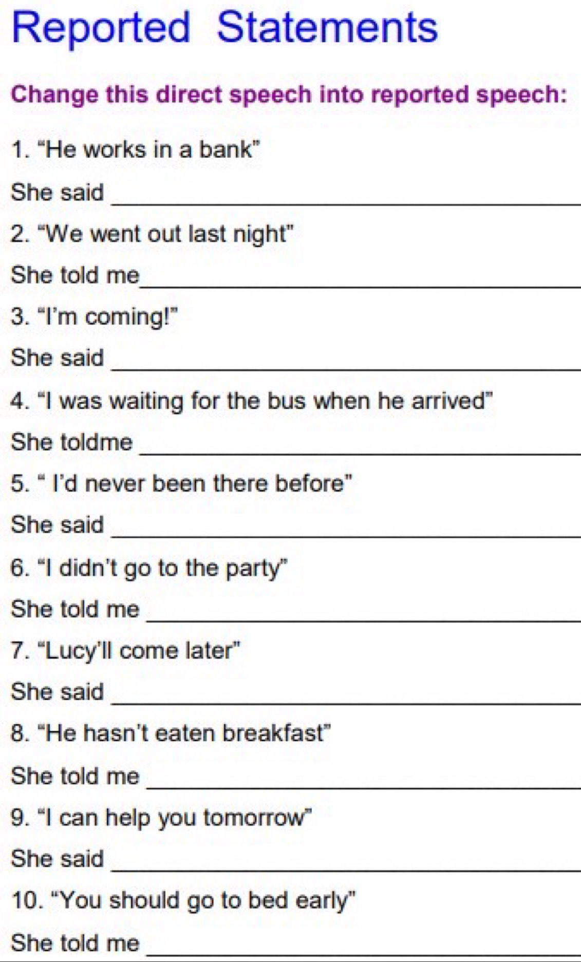 Reported Statements 
Change this direct speech into reported speech: 
1. “He works in a bank” 
She said 
_ 
2. “We went out last night” 
She told me_ 
3. “I’m coming!” 
She said 
_ 
4. “I was waiting for the bus when he arrived” 
She toldme_ 
5. “ I’d never been there before” 
_ 
She said 
6. “I didn’t go to the party” 
_ 
She told me 
7. “Lucy’ll come later” 
She said_ 
8. “He hasn’t eaten breakfast” 
She told me_ 
9. “I can help you tomorrow” 
She said 
_ 
10. “You should go to bed early” 
She told me_