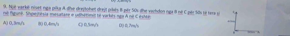 Një varkë niset nga pika A dhe drejtohet drejt pikës B për 50s dhe vazhdon nga B në C për 50s të tera si C
në figurë. Shpejtësia mesatare e udhëtimit të varkës nga A në C është: 40m
A) 0,3m/s B) 0,4m/s C) 0,5m/s D) 0,7m/s
30m A