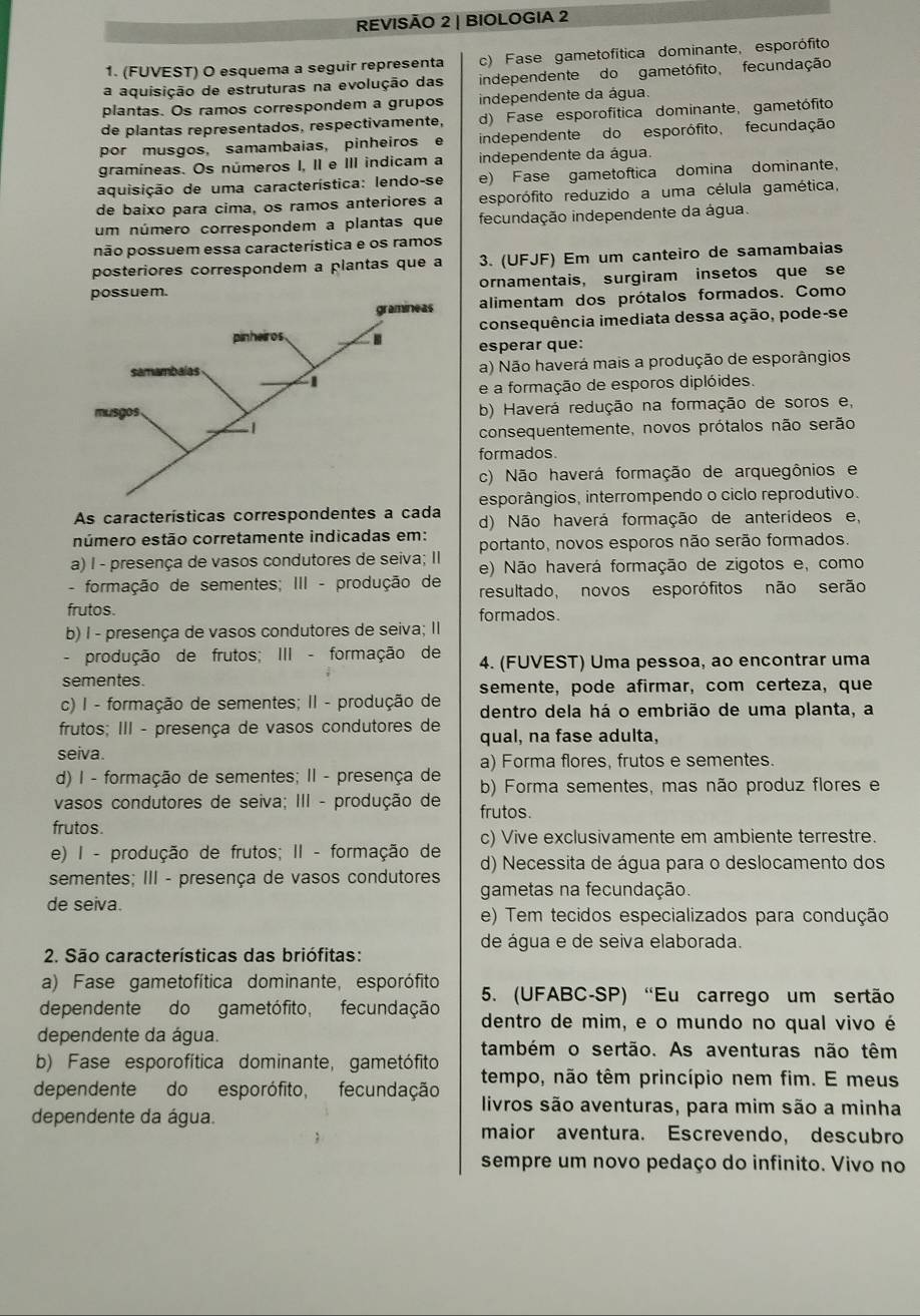 REVISÃO 2 | BIOLOGIA 2
1. (FUVEST) O esquema a seguir representa c) Fase gametofítica dominante, esporófito
a aquisição de estruturas na evolução das independente do gametófito, fecundação
plantas. Os ramos correspondem a grupos independente da água.
de plantas representados, respectivamente, d) Fase esporofítica dominante, gametófito
por musgos, samambaias, pinheiros e independente do esporófito, fecundação
gramíneas. Os números I, II e III indicam a independente da água.
aquisição de uma característica: lendo-se e) Fase gametoftica domina dominante，
de baixo para cima, os ramos anteriores a esporófito reduzido a uma célula gamética,
um número correspondem a plantas que fecundação independente da água.
não possuem essa característica e os ramos
posteriores correspondem a plantas que a 3. (UFJF) Em um canteiro de samambaias
ornamentais, surgiram insetos que se
alimentam dos prótalos formados. Como
consequência imediata dessa ação, pode-se
esperar que:
a) Não haverá mais a produção de esporângios
e a formação de esporos diplóides.
b) Haverá redução na formação de soros e,
consequentemente, novos prótalos não serão
formados.
c) Não haverá formação de arquegônios e
esporângios, interrompendo o ciclo reprodutivo.
As características correspondentes a cada d) Não haverá formação de anterídeos e,
número estão corretamente indicadas em:
a) I - presença de vasos condutores de seiva; II portanto, novos esporos não serão formados.
- formação de sementes; III - produção de e) Não haverá formação de zigotos e, como
resultado, novos esporófitos não serão
frutos.
b) I - presença de vasos condutores de seiva; II formados.
- produção de frutos; III - formação de 4. (FUVEST) Uma pessoa, ao encontrar uma
sementes.
c) I - formação de sementes; II - produção de semente, pode afirmar, com certeza, que
dentro dela há o embrião de uma planta, a
frutos; III - presença de vasos condutores de qual, na fase adulta,
seiva.
a) Forma flores, frutos e sementes.
d) I - formação de sementes; II - presença de b) Forma sementes, mas não produz flores e
vasos condutores de seiva; III - produção de frutos.
frutos.
e) I - produção de frutos; II - formação de c) Vive exclusivamente em ambiente terrestre.
d) Necessita de água para o deslocamento dos
sementes; III - presença de vasos condutores gametas na fecundação.
de seiva.
e) Tem tecidos especializados para condução
de água e de seiva elaborada.
2. São características das briófitas:
a) Fase gametofítica dominante, esporófito 5. (UFABC-SP) “Eu carrego um sertão
dependente do gametófito, fecundação dentro de mim, e o mundo no qual vivo é
dependente da água.
b) Fase esporofítica dominante, gametófito também o sertão. As aventuras não têm
dependente do esporófito, fecundação tempo, não têm princípio nem fim. E meus
livros são aventuras, para mim são a minha
dependente da água.
maior aventura. Escrevendo, descubro
sempre um novo pedaço do infinito. Vivo no