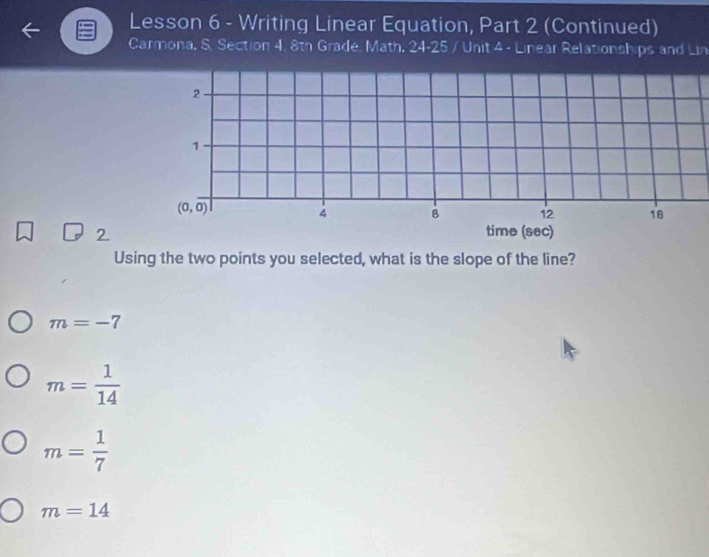 Lesson 6 - Writing Linear Equation, Part 2 (Continued)
Carmona, S. Section 4, 8th Grade, Math, 24-25 / Unit 4 - Linear Relationships and Lin
2
1
(0,overline 0)
4
B
12
18
2. time (sec)
Using the two points you selected, what is the slope of the line?
m=-7
m= 1/14 
m= 1/7 
m=14