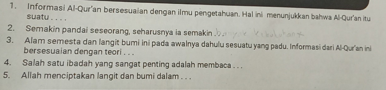 Informasi Al-Qur’an bersesuaian dengan ilmu pengetahuan. Hal ini menunjukkan bahwa Al-Qur'an itu 
suatu . . . . 
2. Semakin pandai seseorang, seharusnya ia semakin 
3. Alam semesta dan langit bumi ini pada awalnya dahulu sesuatu yang padu. Informasi dari Al-Qur’an ini 
bersesuaian dengan teori . . . 
4. Salah satu ibadah yang sangat penting adalah membaca . . . 
5. Allah menciptakan langit dan bumi dalam . . .