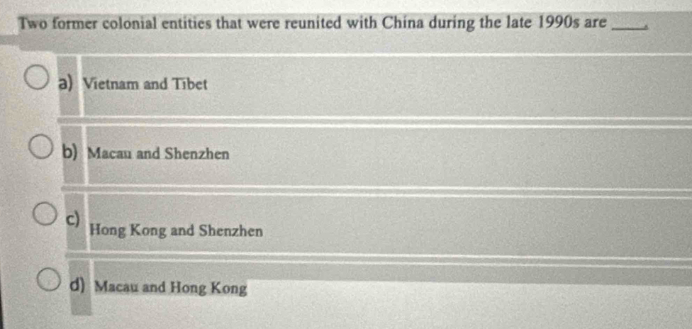 Two former colonial entities that were reunited with China during the late 1990s are_
a) Vietnam and Tibet
b) Macau and Shenzhen
c) Hong Kong and Shenzhen
d) Macau and Hong Kong