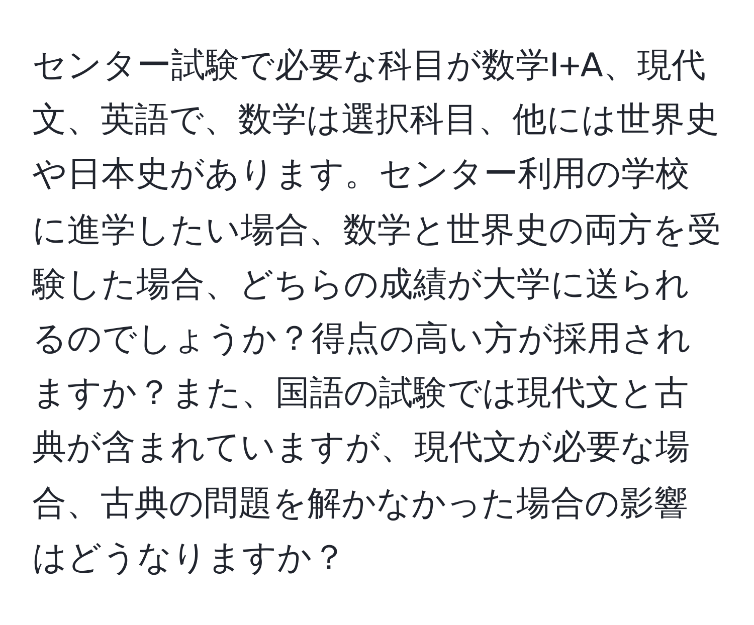 センター試験で必要な科目が数学I+A、現代文、英語で、数学は選択科目、他には世界史や日本史があります。センター利用の学校に進学したい場合、数学と世界史の両方を受験した場合、どちらの成績が大学に送られるのでしょうか？得点の高い方が採用されますか？また、国語の試験では現代文と古典が含まれていますが、現代文が必要な場合、古典の問題を解かなかった場合の影響はどうなりますか？