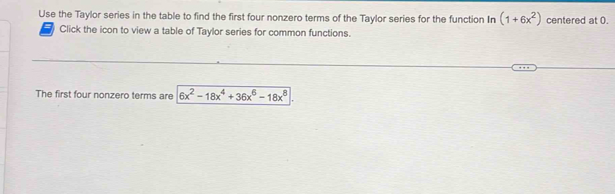 Use the Taylor series in the table to find the first four nonzero terms of the Taylor series for the function In (1+6x^2) centered at 0. 
Click the icon to view a table of Taylor series for common functions. 
The first four nonzero terms are 6x^2-18x^4+36x^6-18x^8|.