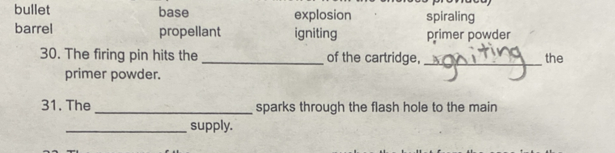 bullet base explosion spiraling
barrel propellant igniting
primer powder
30. The firing pin hits the _of the cartridge, _the
primer powder.
31. The _sparks through the flash hole to the main
_supply.