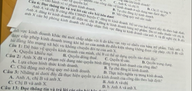 dy dản khi kinh doanh?
C. Anh K và chị H. D. Chị Hì và ông N.
Quyền của công dân về kinh đoanh ở nội dung nào đưới đây 1
Câu 6: Đọc thông tin và trã lời các câu hỏi bên dưới
nộ vệ quyên lới B. Tự chủ đăng ký kinh doanh.
à o hành vi vi phạm kinh doanh. D. Mở rộng quy mô sản xuất
Anh A và chị B cũng đến UBND huyện C đăng kí kinh doanh. Hồ sơ của hai người đây đu theo luật định
Anh A đăng kí kinh doanh đồ điện tử, chị B đăng kỉ kinh doanh hàng mỹ phẩm. Do có mâu thuân với chị B
anh X cản bộ phòng kinh doanh chỉ chấp nhận lĩnh vực đăng ki kinh doanh của anh A và đề nghị thị B đồ
inh vực kinh đoanh khác thi mới chấp nhận với lí do khu yực này có nhiều củu hàng mỹ phẩm. Thầy anh A
được cáp phép kinh đoanh trong khi hồ sơ của mình dủ điều kiện nhưng không được cấp phép, chị B đã việt
đài đàng lên mạng xã hội vu khống chuyện đời tư của anh X.
Cầu 1: Để bảo vệ quyền kinh doanh của minh, chị B có thể sứ dụng quyền nào đưới đây?
A. Quyền khiếu nại. B. Quyền đóng thuể. C. Quyền tổ cáo D. Quyền trung dụng
Cầu 2: Anh X đã vi phạm nội dung nào quyền bình đẳng trong kinh đoanh của công dân?
A. Lựa chọn hình thức kinh doanh. B. Tự chū đăng kí kinh doanh
C. Chủ động mở rộng quy mô kinh doanh. D. Thực hiện nghĩa vụ trong kinh doanh.
Cầu 3: Những ai dưới đây đã thực hiện quyền tự do kinh doanh của công dân theo luật định?
A. Anh A, chị B và anh X. B. Anh A và chị
C. Chị B và anh X. D. b. Anh A và anh X.
Câu 13: Đọc thông tin và trả lời các câu họ