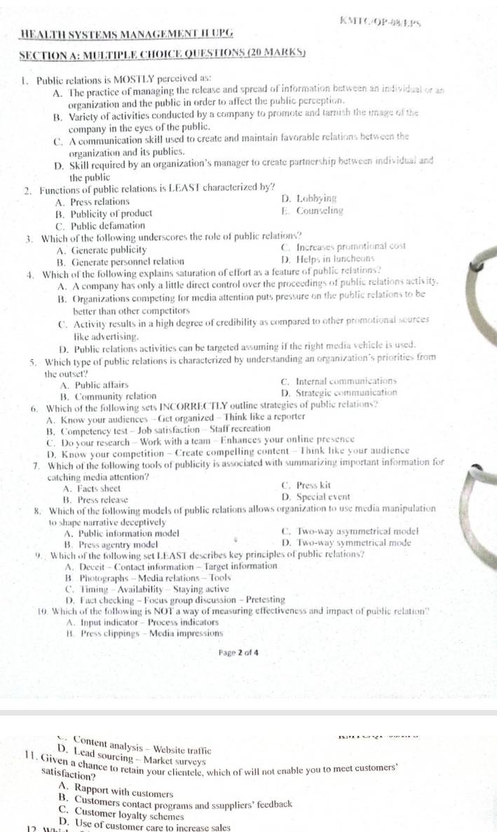 KMTC/OP-8/LPS
HEALTH SYSTEMS MANAGEMENT IL UPG
SECTION A: MULTIPLE CHOICE QUESTIONS (20 MARKS)
1. Public relations is MOSTLY perceived as:
A. The practice of managing the release and spread of information between an individual or an
organization and the public in order to affect the public perception.
B. Variety of activities conducted by a company to promote and tarnish the image of the
company in the eyes of the public.
C. A communication skill used to create and maintain favorable relations between the
organization and its publics.
D. Skill required by an organization’s manager to create partnership between individual and
the public
2. Functions of public relations is LEAST characterized by?
A. Press relations D. Lobbying
B. Publicity of product E. Counseling
C. Public defamation
3. Which of the following underscores the role of public relations?
A. Generate publicity C. Increases promotional cost
B. Generate personnel relation D. Helps in luncheons
4. Which of the following explains saturation of effort as a feature of public refations?
A. A company has only a little direct control over the proceedings of public relations activity.
B. Organizations competing for media attention puts pressure on the public relations to be
better than other competitors
C. Activity results in a high degree of credibility as compared to other promotional sources
like advertising.
D. Public relations activities can be targeted assuming if the right media vehicle is used.
5. Which type of public relations is characterized by understanding an organization's priorities from
the outset?
A. Public affairs C. Internal communications
B. Community relation D. Strategic communication
6. Which of the following sets INCORRECTLY outline strategies of public relations?
A. Know your audiences - Get organized - Think like a reporter
B. Competency test - Job satisfaction - Staff recreation
C. Do your research - Work with a team - Enhances your online presence
D. Know your competition - Create compelling content - Think like your audience
7. Which of the following tools of publicity is associated with summarizing important information for
catching media attention?
A. Facts sheet C. Press kit
B. Press release D. Special event
8. Which of the following models of public relations allows organization to use media manipulation
to shape narrative deceptively
A. Public information model C. Two-way asymmetrical model
4
B. Press agentry model D. Two-way symmetrical mode
9.  Which of the following set LEAST describes key principles of public relations?
A. Deceit - Contact information - Target information
B. Photographs - Media relations - Tools
C. Timing - Availability — Staying active
D. Fact checking - Focus group discussion - Pretesting
10. Which of the following is NOT a way of measuring effectiveness and impact of public relation'
A. Input indicator - Process indicators
B. Press clippings - Media impressions
Page 2 of 4
Content analysis - Website traffic
D. Lead sourcing - Market surveys
11. Given a chance to retain your clientele, which of will not enable you to meet customers
satisfaction?
A. Rapport with customers
B. Customers contact programs and ssuppliers’ feedback
C. Customer loyalty schemes
D. Use of customer care to increase sales