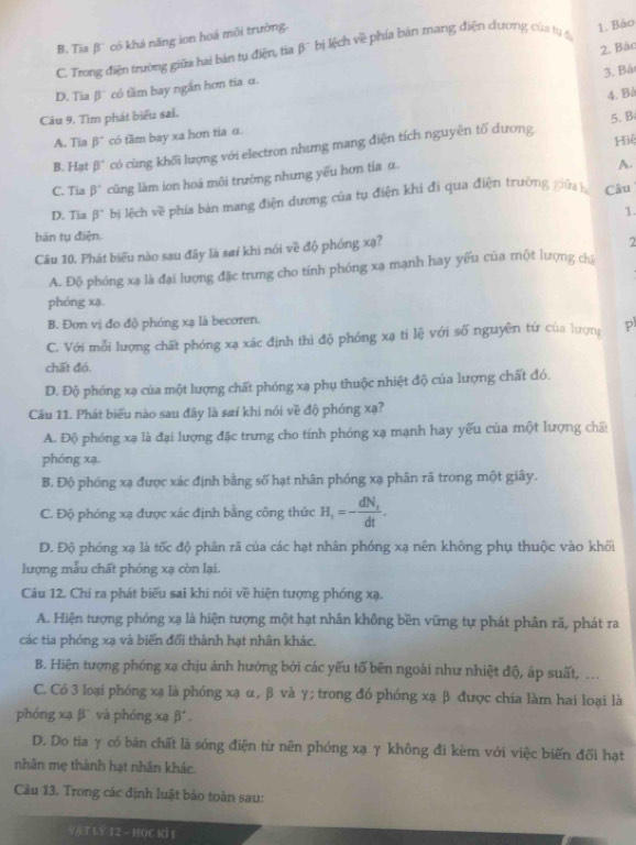 B. Tia β có khá năng ion hoá môi trường
C. Trong điện trường giữa hai bản tụ điện, tia beta^- bị lệch về phía bản mang điện dương của tự đị
1. Bảo
2. Bào
3. Bả
D. Tia β` có tầm bay ngắn hơn tia α.
4. Bå
Câu 9. Tìm phát biểu sai.
5、 B
A. Tia beta^- có tầm bay xa hơn tia α.
B. Hạt beta° có cùng khối lượng với electron nhưng mang điện tích nguyên tố dương.
Hiệ
C. Tia beta° cũng làm ion hoá môi trường nhưng yếu hơn tia α
A.
D. Tia beta° bị lệch về phía bản mang điện dương của tụ điện khi đi qua điện trường giữa h Câu
1.
bàn tụ điện.
Câu 10, Phát biểu nào sau đây là sai khi nói về độ phóng xạ?
2
A. Độ phóng xạ là đại lượng đặc trưng cho tính phóng xạ mạnh hay yếu của một lượng chủ
phóng xạ.
B. Đơn vị đo độ phóng xạ là becoren.
C. Với mỗi lượng chất phóng xạ xác định thì độ phóng xạ tỉ lệ với số nguyên tứ của lượng p
chất đó.
D. Độ phóng xạ của một lượng chất phóng xạ phụ thuộc nhiệt độ của lượng chất đó.
Câu 11. Phát biểu nào sau đây là saí khi nói về độ phóng xạ?
A. Độ phóng xạ là đại lượng đặc trưng cho tính phóng xạ mạnh hay yếu của một lượng chấ
phóng xạ.
B. Độ phóng xạ được xác định bằng số hạt nhân phóng xạ phân rã trong một giây.
C. Độ phóng xạ được xác định bằng công thức H_1=-frac dN_1dt.
D. Độ phóng xạ là tốc độ phân rã của các hạt nhân phóng xạ nên không phụ thuộc vào khối
lượng mẫu chất phóng xạ còn lại.
Câu 12. Chi ra phát biểu sai khi nói về hiện tượng phóng xạ.
A. Hiện tượng phóng xạ là hiện tượng một hạt nhân không bền vững tự phát phân rã, phát ra
các tia phóng xạ và biến đổi thành hạt nhân khác.
B. Hiện tượng phóng xạ chịu ánh hưởng bởi các yếu tố bên ngoài như nhiệt độ, áp suất, ..
C. Có 3 loại phóng xạ là phóng xạ α, β và γ; trong đó phóng xạ β được chía làm hai loại là
phóng xạ β'' và phóng xạ β' .
D. Do tia γ có bản chất là sóng điện từ nên phóng xạ γ không đi kèm với việc biến đổi hạt
nhân mẹ thành hạt nhân khác.
Câu 13. Trong các định luật bảo toàn sau:
YAT LY 12 - HOC KI I