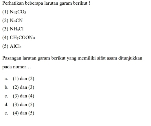 Perhatikan beberapa larutan garam berikut !
(1) Na_2CO_3
(2) NaCN
(3) NH_4Cl
(4) CH_3COONa
(5) AICl_3
Pasangan larutan garam berikut yang memiliki sifat asam ditunjukkan
pada nomor…
a. (1) d 11
b. (2) dan (3)
c. (3) dan (4)
d. (3) dan (5)
e. (4) dan (5)