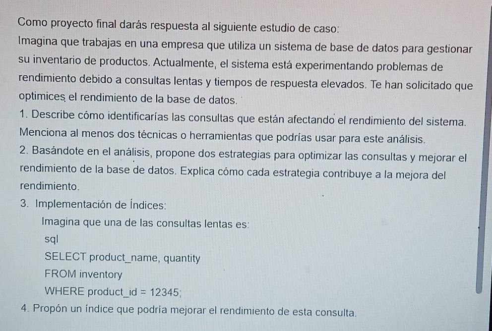 Como proyecto final darás respuesta al siguiente estudio de caso: 
Imagina que trabajas en una empresa que utiliza un sistema de base de datos para gestionar 
su inventario de productos. Actualmente, el sistema está experimentando problemas de 
rendimiento debido a consultas lentas y tiempos de respuesta elevados. Te han solicitado que 
optimices el rendimiento de la base de datos. 
1. Describe cómo identificarías las consultas que están afectando el rendimiento del sistema. 
Menciona al menos dos técnicas o herramientas que podrías usar para este análisis. 
2. Basándote en el análisis, propone dos estrategias para optimizar las consultas y mejorar el 
rendimiento de la base de datos. Explica cómo cada estrategia contribuye a la mejora del 
rendimiento. 
3. Implementación de Índices: 
Imagina que una de las consultas lentas es: 
sql 
SELECT product_name, quantity 
FROM inventory 
WHERE product_id =12345
4. Propón un índice que podría mejorar el rendimiento de esta consulta.