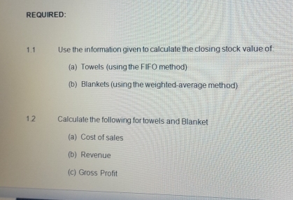 REQUIRED: 
1.1 Use the information given to calculate the closing stock value of: 
(a) Towels (using the FIFO method) 
(b) Blankets (using the weighted-average method) 
1.2 Calculate the following for towels and Blanket 
(a) Cost of sales 
(b) Revenue 
(c) Gross Profit