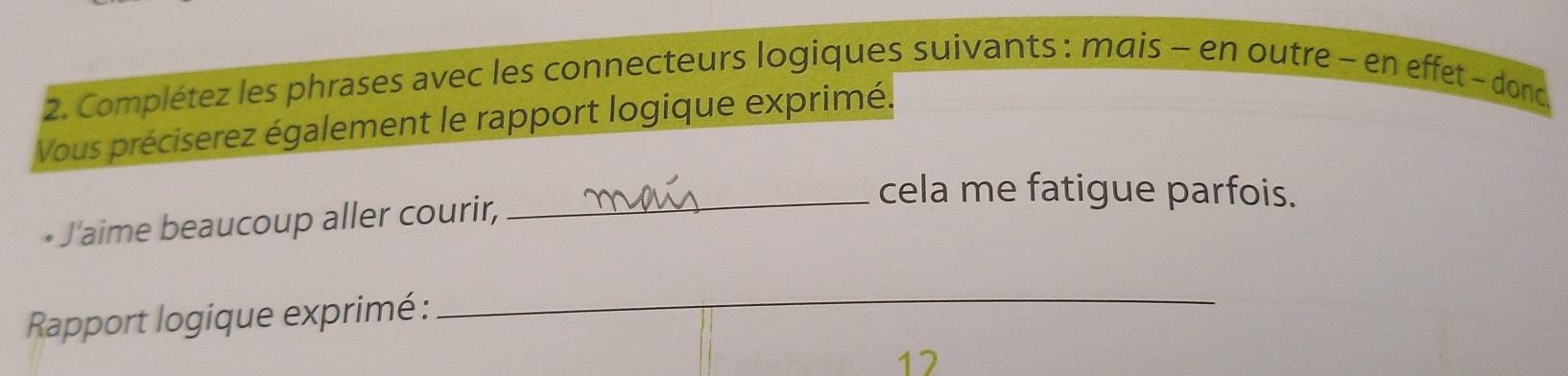 Complétez les phrases avec les connecteurs logiques suivants : mais - en outre - en effet - donc 
Vous préciserez également le rapport logique exprimé. 
• J'aime beaucoup aller courir, 
_cela me fatigue parfois. 
Rapport logique exprimé : 
_ 
12