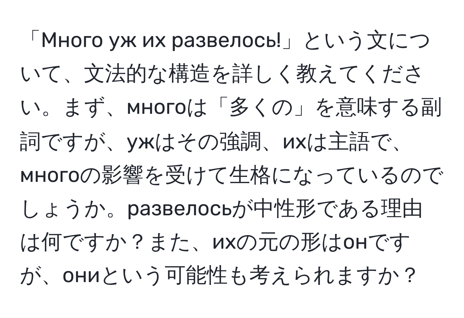 「Много уж их развелось!」という文について、文法的な構造を詳しく教えてください。まず、многоは「多くの」を意味する副詞ですが、ужはその強調、ихは主語で、многоの影響を受けて生格になっているのでしょうか。развелосьが中性形である理由は何ですか？また、ихの元の形はонですが、ониという可能性も考えられますか？