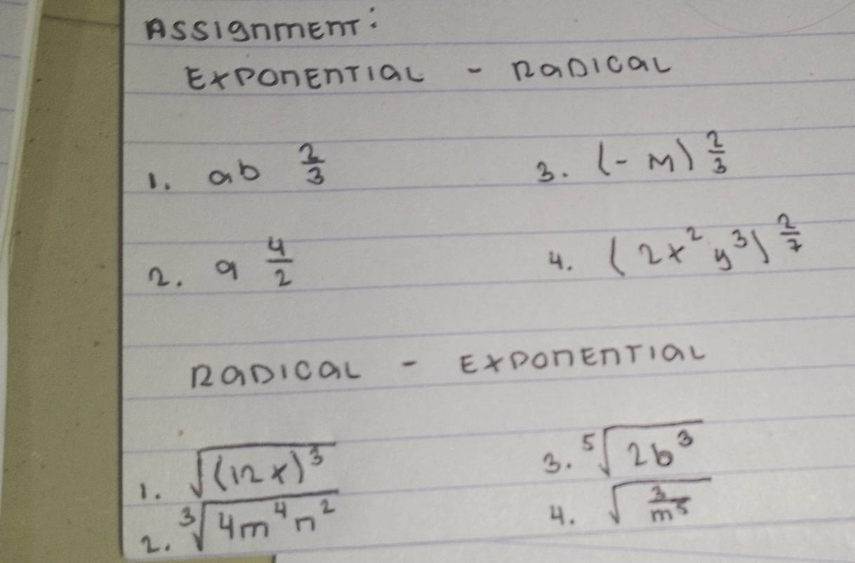 Assignment: 
ExPOnEnTiaL -RaDICaL 
1. o b  2/3 
3. (-m) 2/3 
2. 9 4/2 
4. (2x^2y^3)^ 2/7 
RaDICOL - ExDOnEnTIaL
sqrt((12x)^3)
3. sqrt[5](2b^3)
1. sqrt[3](4m^4n^2)
4. sqrt(frac 3)m^5
2.