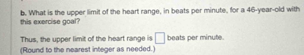 What is the upper limit of the heart range, in beats per minute, for a 46-year-old with 
this exercise goal? 
Thus, the upper limit of the heart range is □ beats per minute. 
(Round to the nearest integer as needed.)