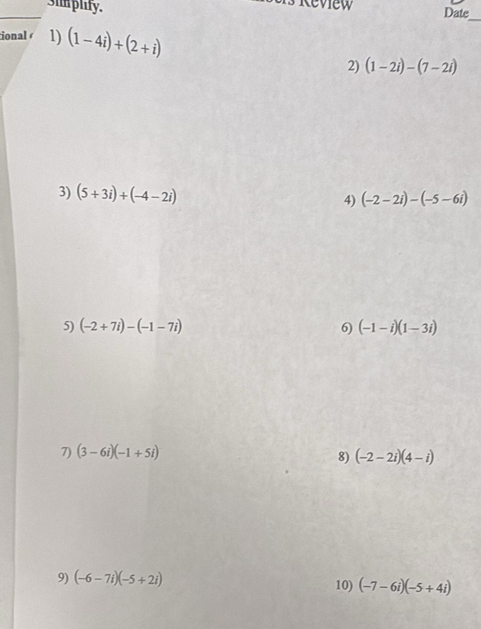 simplify. 
_ 
Date 
_ 
ional 1) (1-4i)+(2+i)
2) (1-2i)-(7-2i)
3) (5+3i)+(-4-2i) 4) (-2-2i)-(-5-6i)
5) (-2+7i)-(-1-7i) 6) (-1-i)(1-3i)
7) (3-6i)(-1+5i)
8) (-2-2i)(4-i)
9) (-6-7i)(-5+2i)
10) (-7-6i)(-5+4i)