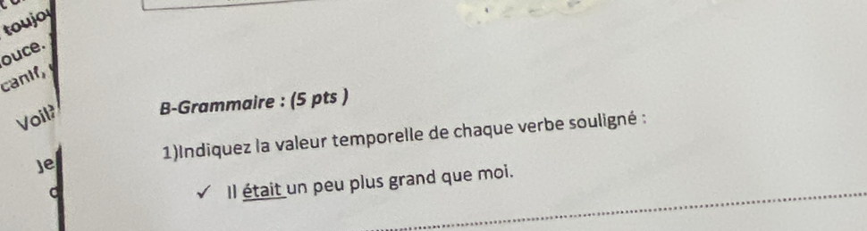 toujo 
ouce. 
canif, 
Voil? 
B-Grammaire : (5 pts ) 
Je 1)Indiquez la valeur temporelle de chaque verbe souligné : 
C 
_ 
Il était un peu plus grand que moi.