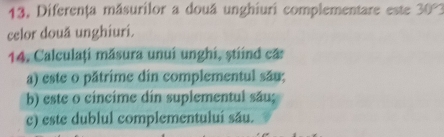 Diferenţa másurilor a douá unghiuri complementare este 30°
celor două unghiuri. 
14. Calculaţi măsura unui unghi, ṣtiind ca: 
a) este o pătrime din complementul său; 
b) este o cincime din suplementul său; 
c) este dublul complementuluí său.